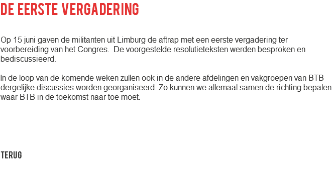 de eerste vergadering Op 15 juni gaven de militanten uit Limburg de aftrap met een eerste vergadering ter voorbereiding van het Congres. De voorgestelde resolutieteksten werden besproken en bediscussieerd. In de loop van de komende weken zullen ook in de andere afdelingen en vakgroepen van BTB dergelijke discussies worden georganiseerd. Zo kunnen we allemaal samen de richting bepalen waar BTB in de toekomst naar toe moet. Terug