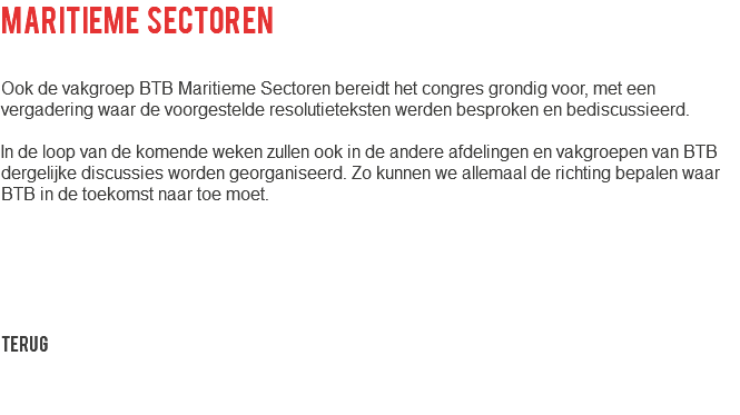 Maritieme sectoren Ook de vakgroep BTB Maritieme Sectoren bereidt het congres grondig voor, met een vergadering waar de voorgestelde resolutieteksten werden besproken en bediscussieerd. In de loop van de komende weken zullen ook in de andere afdelingen en vakgroepen van BTB dergelijke discussies worden georganiseerd. Zo kunnen we allemaal de richting bepalen waar BTB in de toekomst naar toe moet. Terug