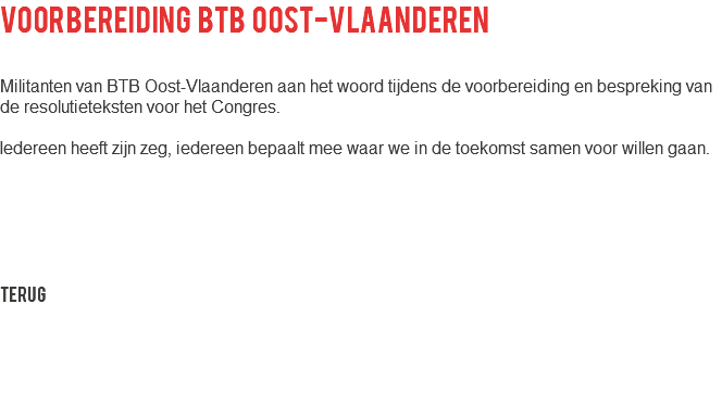 voorbereiding btb oost-vlaanderen Militanten van BTB Oost-Vlaanderen aan het woord tijdens de voorbereiding en bespreking van de resolutieteksten voor het Congres. Iedereen heeft zijn zeg, iedereen bepaalt mee waar we in de toekomst samen voor willen gaan. Terug