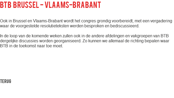 BTB Brussel - Vlaams-Brabant Ook in Brussel en Vlaams-Brabant wordt het congres grondig voorbereidt, met een vergadering waar de voorgestelde resolutieteksten werden besproken en bediscussieerd. In de loop van de komende weken zullen ook in de andere afdelingen en vakgroepen van BTB dergelijke discussies worden georganiseerd. Zo kunnen we allemaal de richting bepalen waar BTB in de toekomst naar toe moet. Terug