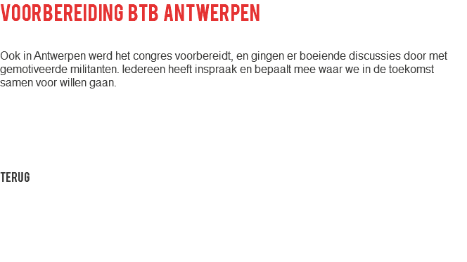 voorbereiding btb antwerpen Ook in Antwerpen werd het congres voorbereidt, en gingen er boeiende discussies door met gemotiveerde militanten. Iedereen heeft inspraak en bepaalt mee waar we in de toekomst samen voor willen gaan. Terug