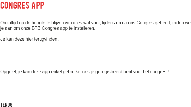 congres app Om altijd op de hoogte te blijven van alles wat voor, tijdens en na ons Congres gebeurt, raden we je aan om onze BTB Congres app te installeren. Je kan deze hier terugvinden : Opgelet, je kan deze app enkel gebruiken als je geregistreerd bent voor het congres ! Terug