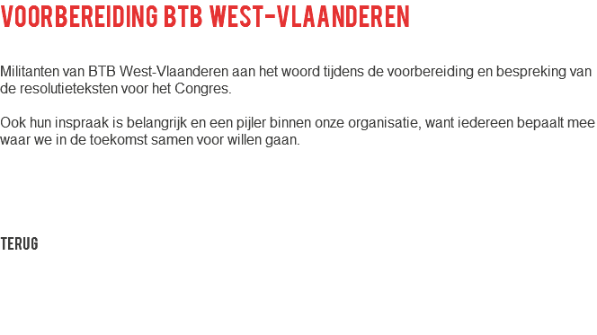 voorbereiding btb West-vlaanderen Militanten van BTB West-Vlaanderen aan het woord tijdens de voorbereiding en bespreking van de resolutieteksten voor het Congres. Ook hun inspraak is belangrijk en een pijler binnen onze organisatie, want iedereen bepaalt mee waar we in de toekomst samen voor willen gaan. Terug