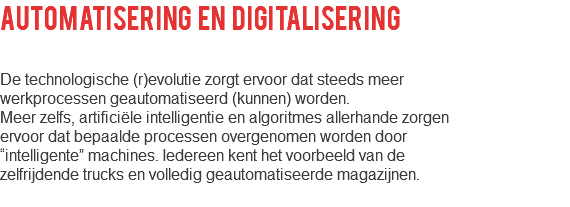 AUTOMATISERING EN DIGITALISERING De technologische (r)evolutie zorgt ervoor dat steeds meer werkprocessen geautomatiseerd (kunnen) worden. Meer zelfs, artificiële intelligentie en algoritmes allerhande zorgen ervoor dat bepaalde processen overgenomen worden door “intelligente” machines. Iedereen kent het voorbeeld van de zelfrijdende trucks en volledig geautomatiseerde magazijnen. 