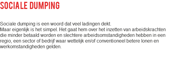 sociale dumping Sociale dumping is een woord dat veel ladingen dekt. Maar eigenlijk is het simpel. Het gaat hem over het inzetten van arbeidskrachten die minder betaald worden en slechtere arbeidsomstandigheden hebben in een regio, een sector of bedrijf waar wettelijk en/of conventioneel betere lonen en werkomstandigheden gelden.