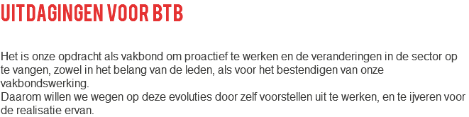 uitdagingen voor btb Het is onze opdracht als vakbond om proactief te werken en de veranderingen in de sector op te vangen, zowel in het belang van de leden, als voor het bestendigen van onze vakbondswerking. Daarom willen we wegen op deze evoluties door zelf voorstellen uit te werken, en te ijveren voor de realisatie ervan.