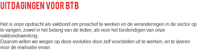 uitdagingen voor btb Het is onze opdracht als vakbond om proactief te werken en de veranderingen in de sector op te vangen, zowel in het belang van de leden, als voor het bestendigen van onze vakbondswerking. Daarom willen we wegen op deze evoluties door zelf voorstellen uit te werken, en te ijveren voor de realisatie ervan. 