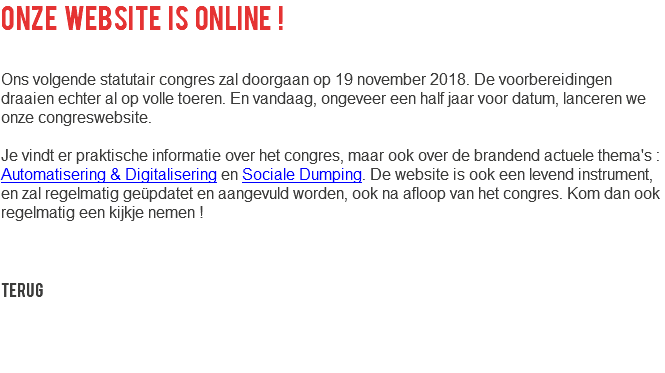 Onze website is online ! Ons volgende statutair congres zal doorgaan op 19 november 2018. De voorbereidingen draaien echter al op volle toeren. En vandaag, ongeveer een half jaar voor datum, lanceren we onze congreswebsite. Je vindt er praktische informatie over het congres, maar ook over de brandend actuele thema's : Automatisering & Digitalisering en Sociale Dumping. De website is ook een levend instrument, en zal regelmatig geüpdatet en aangevuld worden, ook na afloop van het congres. Kom dan ook regelmatig een kijkje nemen ! Terug