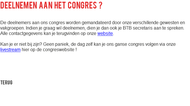 deelnemen aan het congres ? De deelnemers aan ons congres worden gemandateerd door onze verschillende gewesten en vakgroepen. Indien je graag wil deelnemen, dien je dan ook je BTB secretaris aan te spreken. Alle contactgegevens kan je terugvinden op onze website. Kan je er niet bij zijn? Geen paniek, de dag zelf kan je ons ganse congres volgen via onze livestream hier op de congreswebsite ! Terug